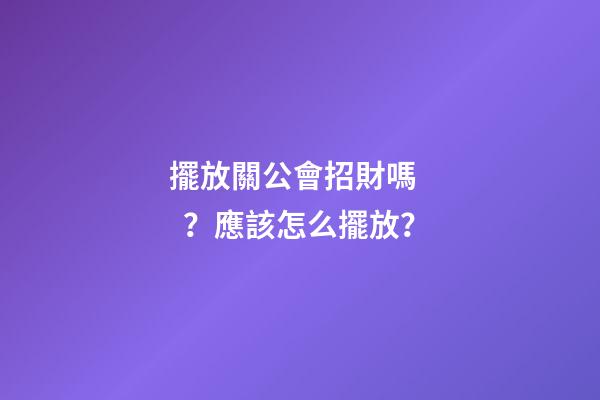 擺放關公會招財嗎？應該怎么擺放？